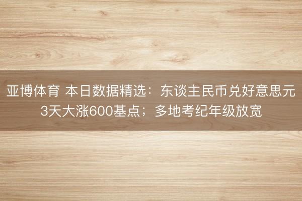 亚博体育 本日数据精选:东谈主民币兑好意思元3天大涨600基点;多地考纪年级放宽