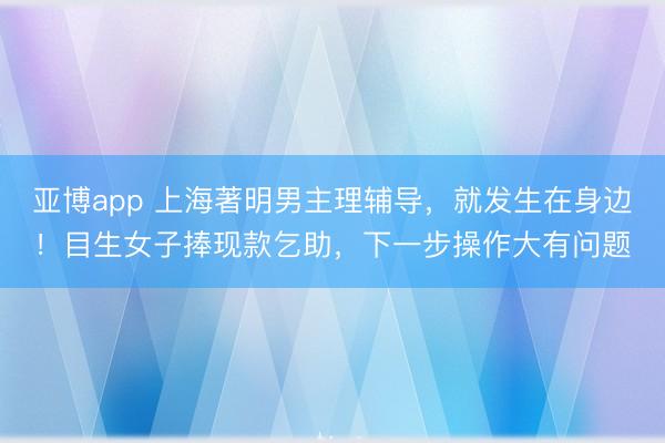 亚博app 上海著明男主理辅导，就发生在身边！目生女子捧现款乞助，下一步操作大有问题