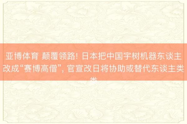 亚博体育 颠覆领路! 日本把中国宇树机器东谈主改成“赛博高僧”， 官宣改日将协助或替代东谈主类