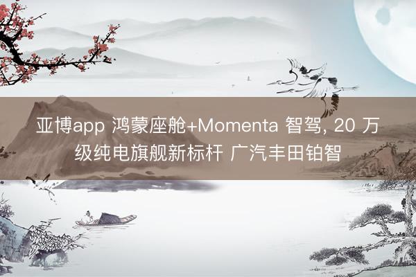 亚博app 鸿蒙座舱+Momenta 智驾, 20 万级纯电旗舰新标杆 广汽丰田铂智