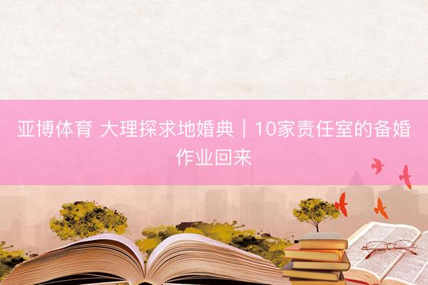亚博体育 大理探求地婚典|10家责任室的备婚作业回来