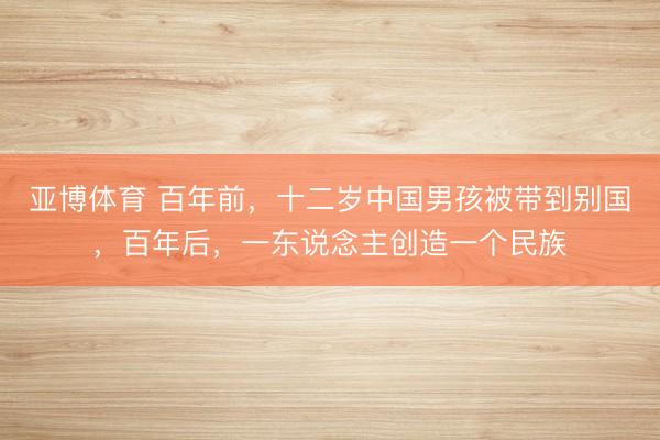 亚博体育 百年前，十二岁中国男孩被带到别国，百年后，一东说念主创造一个民族