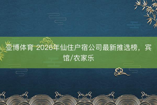 亚博体育 2026年仙住户宿公司最新推选榜，宾馆/农家乐