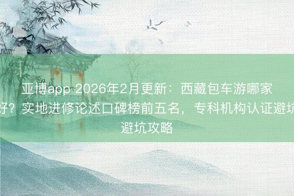 亚博app 2026年2月更新:西藏包车游哪家职业好?实地进修论述口碑榜前五名,专科机构认证避坑攻略