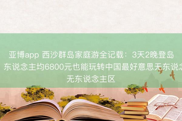 亚博app 西沙群岛家庭游全记载:3天2晚登岛实拍,东说念主均6800元也能玩转中国最好意思无东说念主区