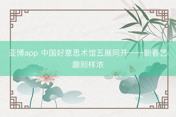 亚博app 中国好意思术馆五展同开——新春艺趣别样浓