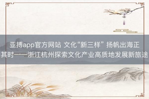 亚搏app官方网站 文化“新三样” 扬帆出海正其时——浙江杭州探索文化产业高质地发展新旅途