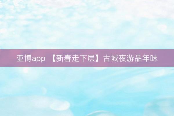 亚博app 【新春走下层】古城夜游品年味