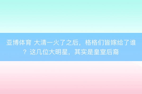 亚博体育 大清一火了之后,格格们皆嫁给了谁?这几位大明星,其实是皇室后裔