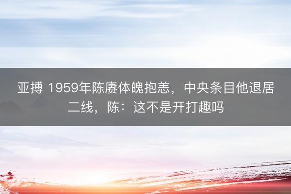 亚搏 1959年陈赓体魄抱恙,中央条目他退居二线,陈:这不是开打趣吗