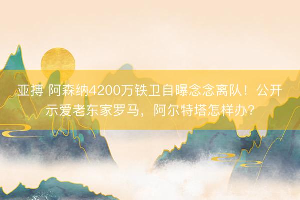 亚搏 阿森纳4200万铁卫自曝念念离队!公开示爱老东家罗马,阿尔特塔怎样办?
