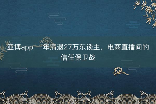 亚博app 一年清退27万东谈主，电商直播间的信任保卫战