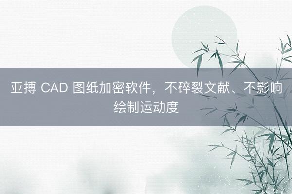 亚搏 CAD 图纸加密软件，不碎裂文献、不影响绘制运动度