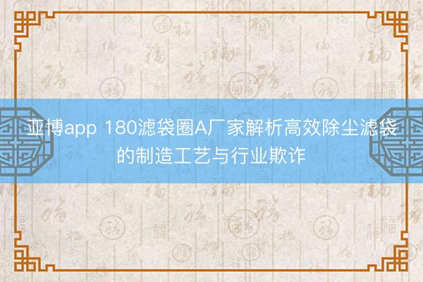 亚博app 180滤袋圈A厂家解析高效除尘滤袋的制造工艺与行业欺诈