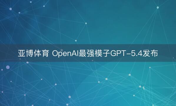 亚博体育 OpenAI最强模子GPT-5.4发布