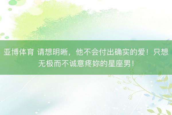 亚博体育 请想明晰，他不会付出确实的爱！只想无极而不诚意疼妳的星座男！