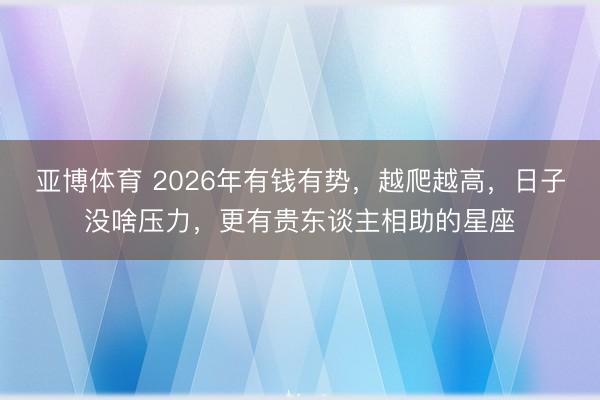 亚博体育 2026年有钱有势，越爬越高，日子没啥压力，更有贵东谈主相助的星座