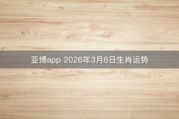亚博app 2026年3月6日生肖运势