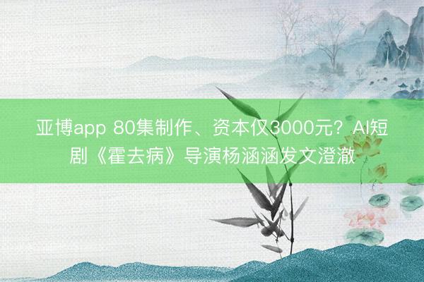 亚博app 80集制作、资本仅3000元？AI短剧《霍去病》导演杨涵涵发文澄澈
