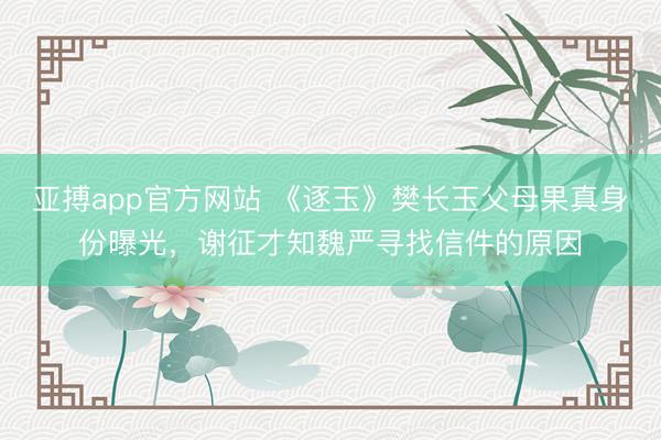亚搏app官方网站 《逐玉》樊长玉父母果真身份曝光,谢征才知魏严寻找信件的原因