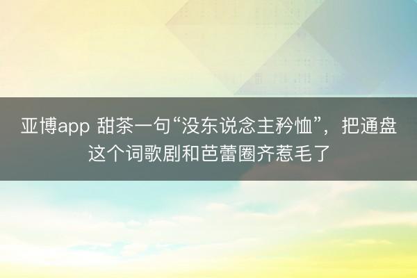 亚博app 甜茶一句“没东说念主矜恤”，把通盘这个词歌剧和芭蕾圈齐惹毛了