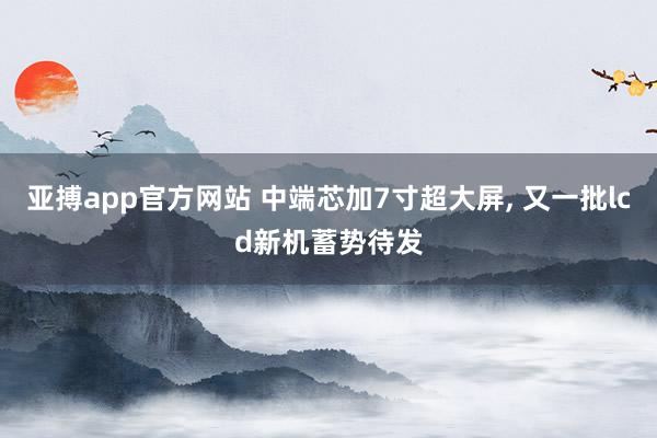亚搏app官方网站 中端芯加7寸超大屏， 又一批lcd新机蓄势待发
