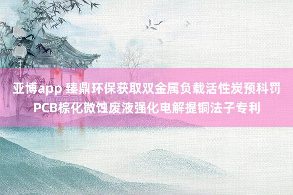 亚博app 臻鼎环保获取双金属负载活性炭预科罚PCB棕化微蚀废液强化电解提铜法子专利