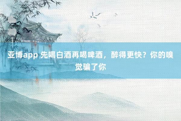 亚博app 先喝白酒再喝啤酒，醉得更快？你的嗅觉骗了你