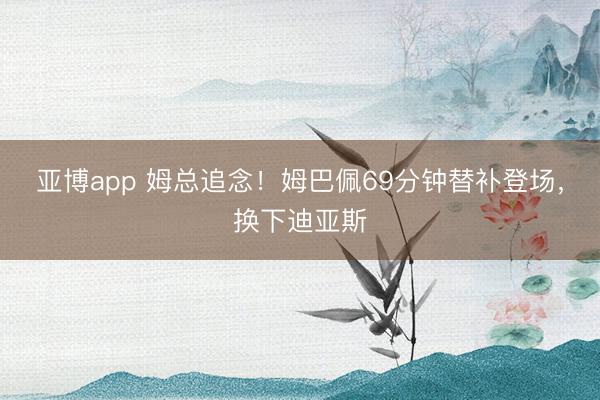 亚博app 姆总追念！姆巴佩69分钟替补登场，换下迪亚斯