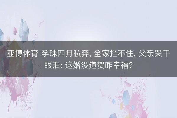 亚博体育 孕珠四月私奔， 全家拦不住， 父亲哭干眼泪: 这婚没道贺咋幸福?