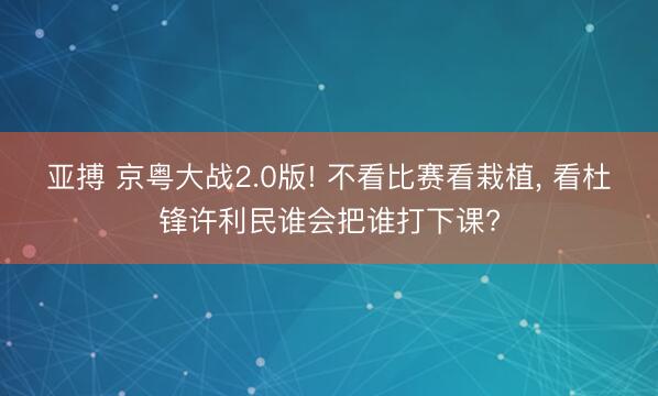 亚搏 京粤大战2.0版! 不看比赛看栽植， 看杜锋许利民谁会把谁打下课?