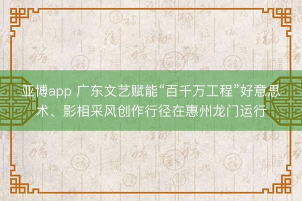 亚博app 广东文艺赋能“百千万工程”好意思术、影相采风创作行径在惠州龙门运行