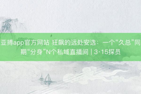 亚搏app官方网站 狂飙的远处安选:一个“久总”同期“分身”N个私域直播间 | 3·15探员