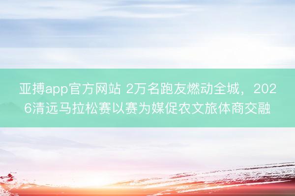 亚搏app官方网站 2万名跑友燃动全城,2026清远马拉松赛以赛为媒促农文旅体商交融