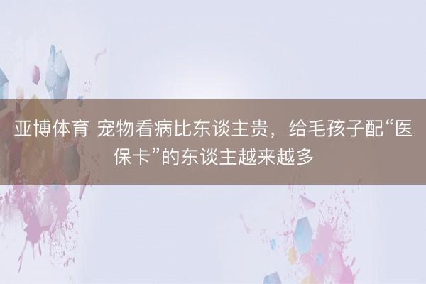 亚博体育 宠物看病比东谈主贵，给毛孩子配“医保卡”的东谈主越来越多