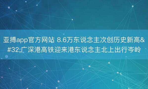 亚搏app官方网站 8.6万东说念主次创历史新高 广深港高铁迎来港东说念主北上出行岑岭