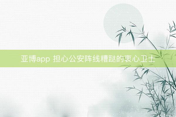 亚博app 担心公安阵线糟跶的衷心卫士