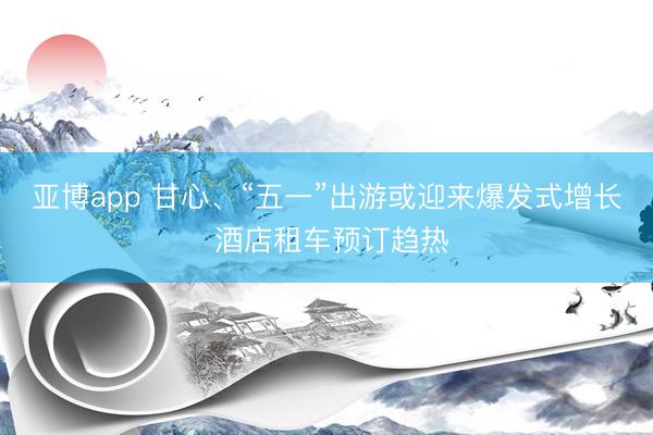 亚博app 甘心、“五一”出游或迎来爆发式增长 酒店租车预订趋热