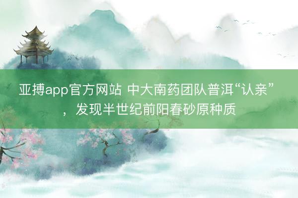 亚搏app官方网站 中大南药团队普洱“认亲” ，发现半世纪前阳春砂原种质