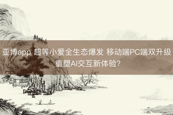 亚博app 超等小爱全生态爆发 移动端PC端双升级 重塑AI交互新体验?