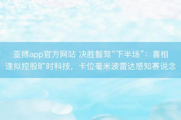 亚搏app官方网站 决胜智驾“下半场”：喜相逢拟控股旷时科技，卡位毫米波雷达感知赛说念