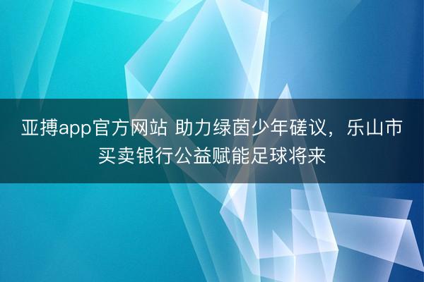 亚搏app官方网站 助力绿茵少年磋议,乐山市买卖银行公益赋能足球将来