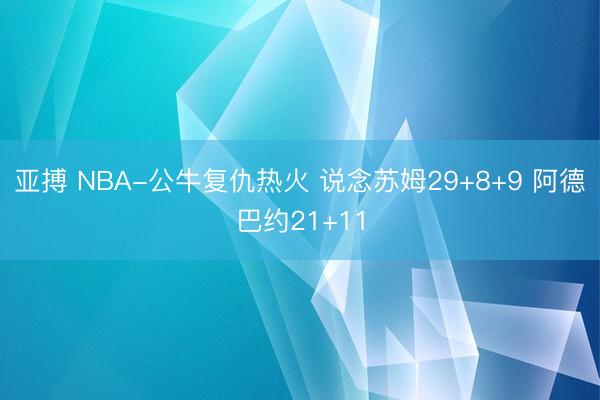 亚搏 NBA-公牛复仇热火 说念苏姆29+8+9 阿德巴约21+11