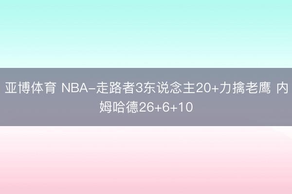 亚博体育 NBA-走路者3东说念主20+力擒老鹰 内姆哈德26+6+10