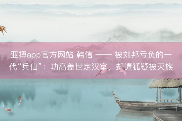 亚搏app官方网站 韩信 —— 被刘邦亏负的一代“兵仙”：功高盖世定汉室，却遭狐疑被灭族