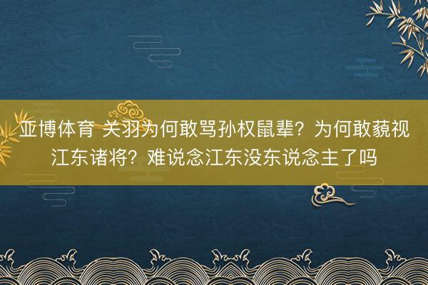 亚博体育 关羽为何敢骂孙权鼠辈?为何敢藐视江东诸将?难说念江东没东说念主了吗