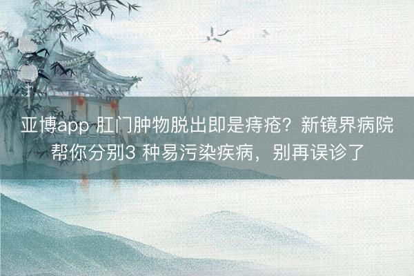 亚博app 肛门肿物脱出即是痔疮?新镜界病院帮你分别3 种易污染疾病,别再误诊了