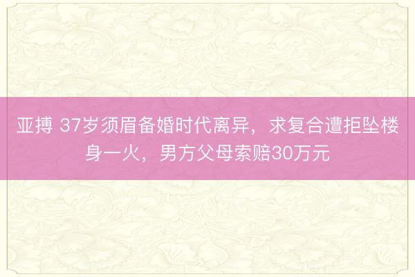 亚搏 37岁须眉备婚时代离异,求复合遭拒坠楼身一火,男方父母索赔30万元