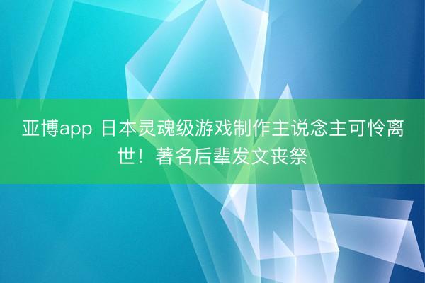 亚博app 日本灵魂级游戏制作主说念主可怜离世！著名后辈发文丧祭