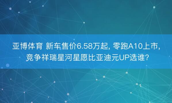 亚博体育 新车售价6.58万起， 零跑A10上市， 竞争祥瑞星河星愿比亚迪元UP选谁?